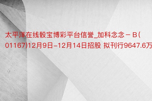 太平洋在线骰宝博彩平台信誉_加科念念－Ｂ(01167)12月9日-12月14日招股 拟刊行9647.6万股