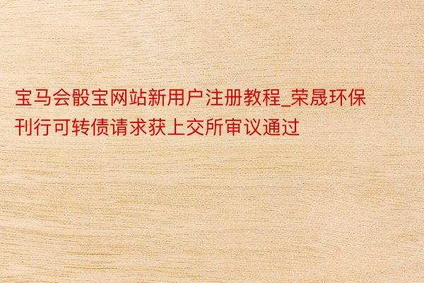 宝马会骰宝网站新用户注册教程_荣晟环保刊行可转债请求获上交所审议通过
