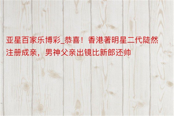 亚星百家乐博彩_恭喜！香港著明星二代陡然注册成亲，男神父亲出镜比新郎还帅