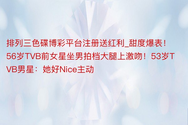 排列三色碟博彩平台注册送红利_甜度爆表！56岁TVB前女星坐男拍档大腿上激吻！53岁TVB男星：她好Nice主动