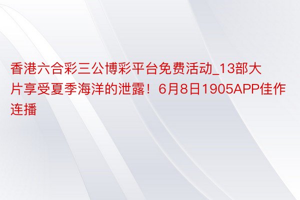 香港六合彩三公博彩平台免费活动_13部大片享受夏季海洋的泄露！6月8日1905APP佳作连播