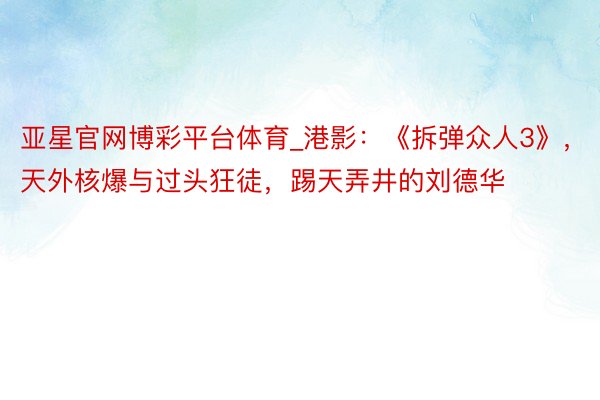 亚星官网博彩平台体育_港影：《拆弹众人3》，天外核爆与过头狂徒，踢天弄井的刘德华
