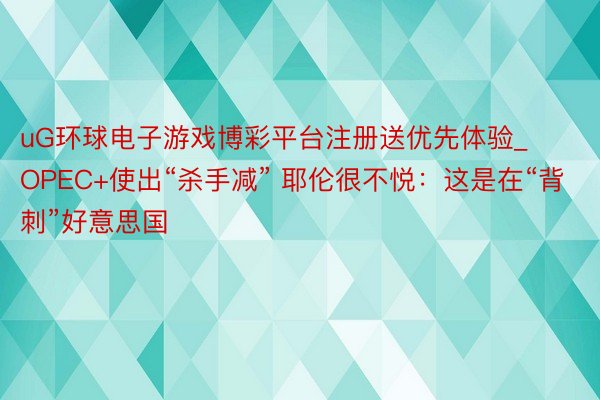 uG环球电子游戏博彩平台注册送优先体验_OPEC+使出“杀手减” 耶伦很不悦：这是在“背刺”好意思国