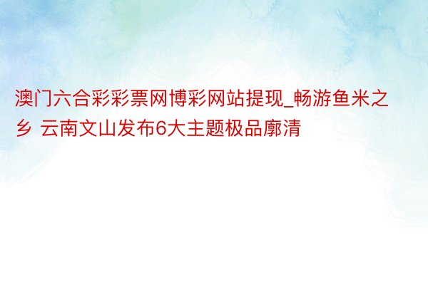 澳门六合彩彩票网博彩网站提现_畅游鱼米之乡 云南文山发布6大主题极品廓清