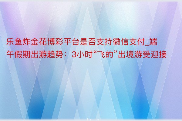 乐鱼炸金花博彩平台是否支持微信支付_端午假期出游趋势：3小时“飞的”出境游受迎接